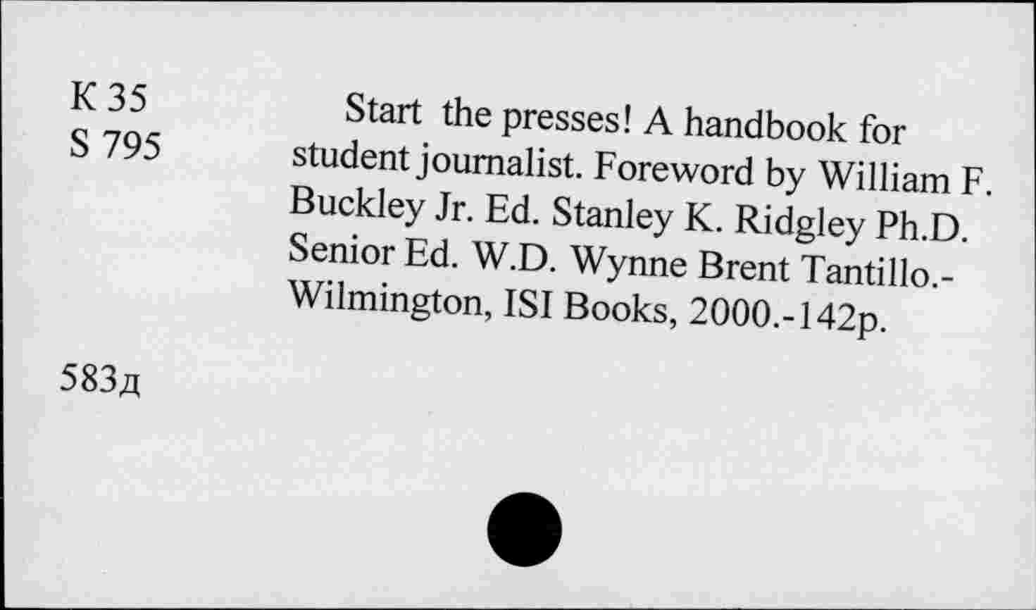 ﻿K 35
S 795
Start the presses! A handbook for student journalist. Foreword by William F. Buckley Jr. Ed. Stanley K. Ridgley Ph.D. Senior Ed. W.D. Wynne Brent Tantillo.-Wilmington, ISI Books, 2000.-142p.
583a